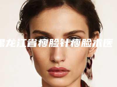 黑龙江省瘦脸针瘦脸术医院排行哪个更正规(黑龙江省瘦脸针瘦脸术整形医院)