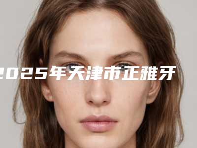 2025年天津市正雅牙齿矫正医院排名前十医美排名榜单-天津市北辰区瑞金口腔技术首屈一指的好