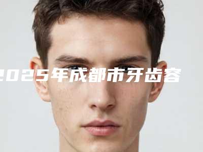 2025年成都市牙齿容冠医院排行前十深度评测-成都市牙齿容冠口腔医院