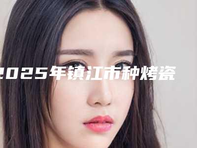 2025年镇江市种烤瓷牙医院排名榜前十强口碑医-镇江市种烤瓷牙口腔医院